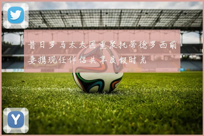 昔日罗马太太团重聚托蒂德罗西前妻携现任伴侣共享度假时光