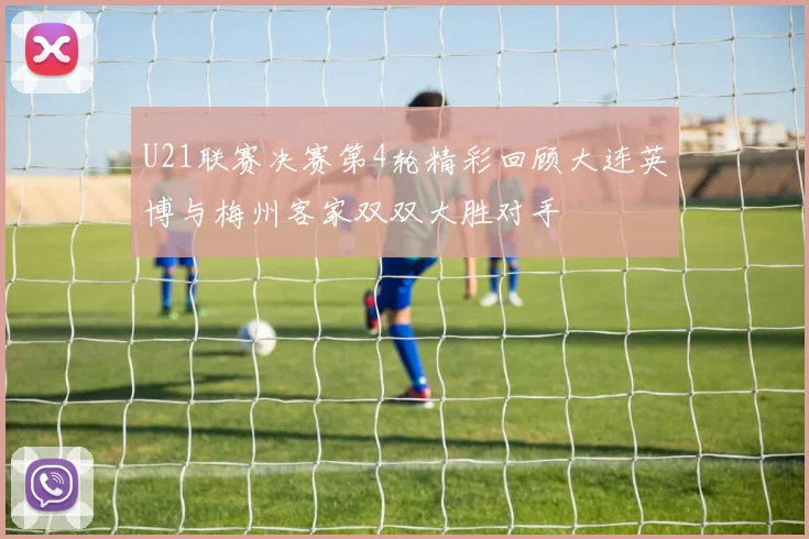 U21联赛决赛第4轮精彩回顾大连英博与梅州客家双双大胜对手