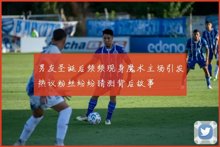 男友圣诞后频频现身魔术主场引发热议粉丝纷纷猜测背后故事