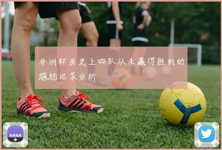 非洲杯历史上四队从未赢得胜利的尴尬记录分析