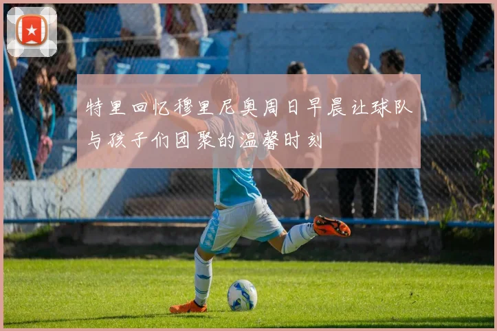 特里回忆穆里尼奥周日早晨让球队与孩子们团聚的温馨时刻