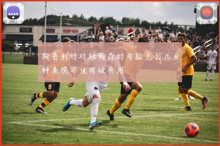 斯普利特对杨瀚森的考验先打几分钟表现不佳将被弃用