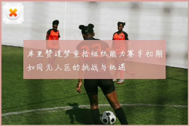 库里赞追梦重拾组织能力赛季初期如同无人区的挑战与机遇