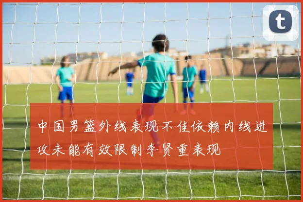 中国男篮外线表现不佳依赖内线进攻未能有效限制李贤重表现