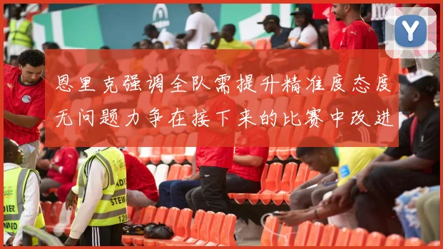 恩里克强调全队需提升精准度态度无问题力争在接下来的比赛中改进表现