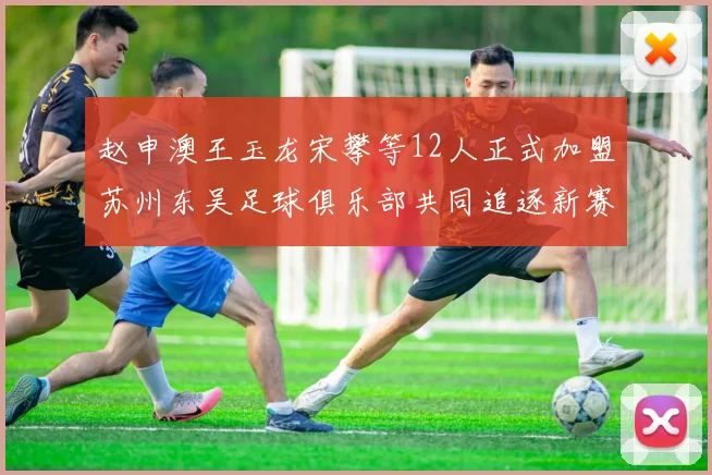 赵申澳王玉龙宋攀等12人正式加盟苏州东吴足球俱乐部共同追逐新赛季目标